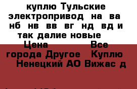 куплю Тульские электропривод  на, ва, нб, нв, вв, вг, нд, вд и так далие новые   › Цена ­ 85 500 - Все города Другое » Куплю   . Ненецкий АО,Вижас д.